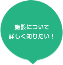 施設について詳しく知りたい！